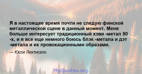 Я в настоящее время почти не следую финской металлической сцене в данный момент. Меня больше интересует традиционный хэви -метал 80 -х, и я все еще немного боюсь блэк -метала и дэт -метала и их провокационными образами.