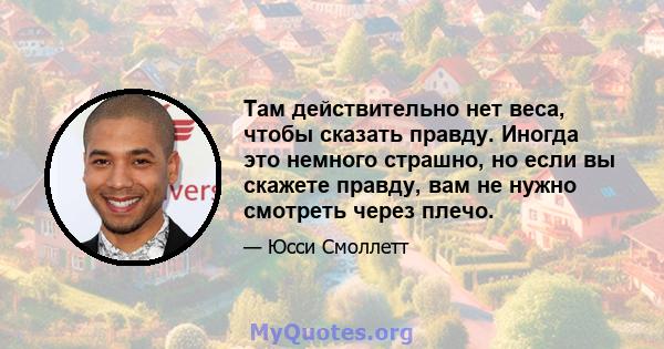 Там действительно нет веса, чтобы сказать правду. Иногда это немного страшно, но если вы скажете правду, вам не нужно смотреть через плечо.