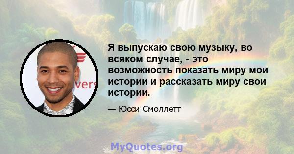 Я выпускаю свою музыку, во всяком случае, - это возможность показать миру мои истории и рассказать миру свои истории.