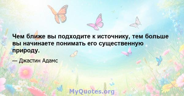 Чем ближе вы подходите к источнику, тем больше вы начинаете понимать его существенную природу.