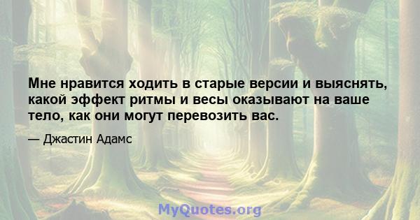 Мне нравится ходить в старые версии и выяснять, какой эффект ритмы и весы оказывают на ваше тело, как они могут перевозить вас.