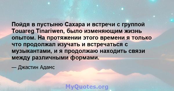 Пойдя в пустыню Сахара и встречи с группой Touareg Tinariwen, было изменяющим жизнь опытом. На протяжении этого времени я только что продолжал изучать и встречаться с музыкантами, и я продолжаю находить связи между