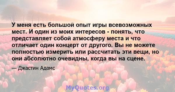 У меня есть большой опыт игры всевозможных мест. И один из моих интересов - понять, что представляет собой атмосферу места и что отличает один концерт от другого. Вы не можете полностью измерить или рассчитать эти вещи, 