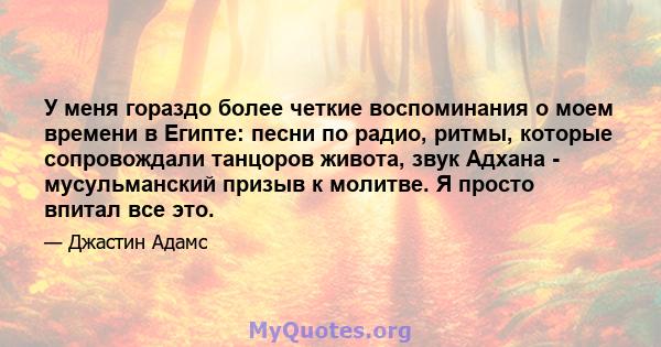 У меня гораздо более четкие воспоминания о моем времени в Египте: песни по радио, ритмы, которые сопровождали танцоров живота, звук Адхана - мусульманский призыв к молитве. Я просто впитал все это.