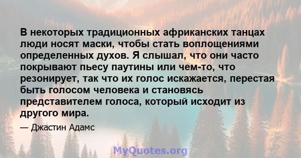 В некоторых традиционных африканских танцах люди носят маски, чтобы стать воплощениями определенных духов. Я слышал, что они часто покрывают пьесу паутины или чем-то, что резонирует, так что их голос искажается,