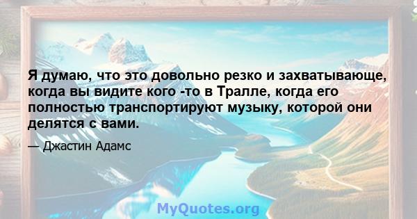 Я думаю, что это довольно резко и захватывающе, когда вы видите кого -то в Тралле, когда его полностью транспортируют музыку, которой они делятся с вами.