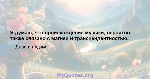 Я думаю, что происхождение музыки, вероятно, также связано с магией и трансцендентностью.