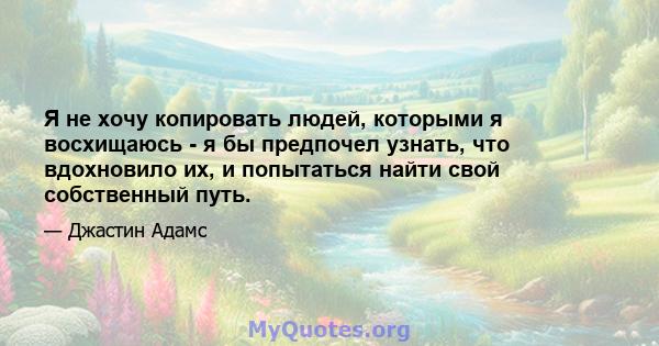 Я не хочу копировать людей, которыми я восхищаюсь - я бы предпочел узнать, что вдохновило их, и попытаться найти свой собственный путь.