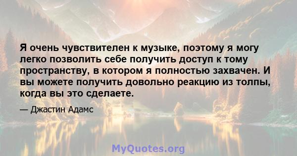 Я очень чувствителен к музыке, поэтому я могу легко позволить себе получить доступ к тому пространству, в котором я полностью захвачен. И вы можете получить довольно реакцию из толпы, когда вы это сделаете.