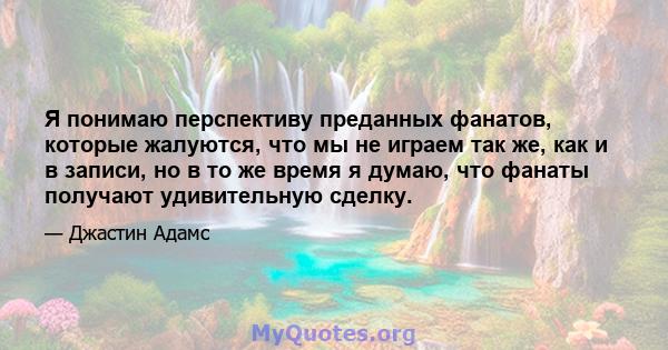 Я понимаю перспективу преданных фанатов, которые жалуются, что мы не играем так же, как и в записи, но в то же время я думаю, что фанаты получают удивительную сделку.