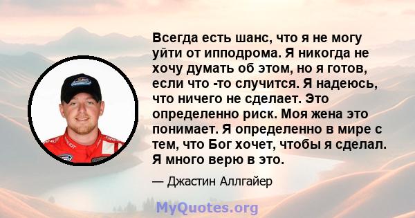 Всегда есть шанс, что я не могу уйти от ипподрома. Я никогда не хочу думать об этом, но я готов, если что -то случится. Я надеюсь, что ничего не сделает. Это определенно риск. Моя жена это понимает. Я определенно в мире 