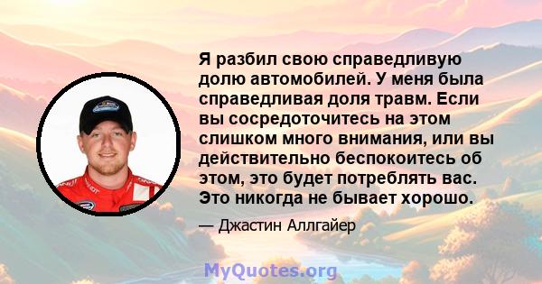 Я разбил свою справедливую долю автомобилей. У меня была справедливая доля травм. Если вы сосредоточитесь на этом слишком много внимания, или вы действительно беспокоитесь об этом, это будет потреблять вас. Это никогда