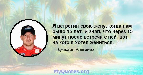 Я встретил свою жену, когда нам было 15 лет. Я знал, что через 15 минут после встречи с ней, вот на кого я хотел жениться.