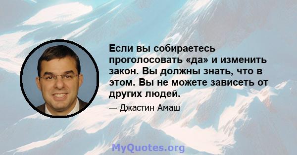 Если вы собираетесь проголосовать «да» и изменить закон. Вы должны знать, что в этом. Вы не можете зависеть от других людей.