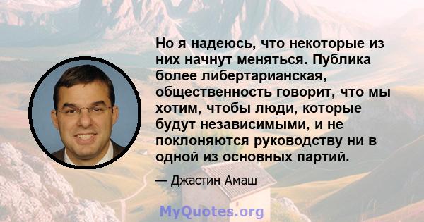 Но я надеюсь, что некоторые из них начнут меняться. Публика более либертарианская, общественность говорит, что мы хотим, чтобы люди, которые будут независимыми, и не поклоняются руководству ни в одной из основных партий.