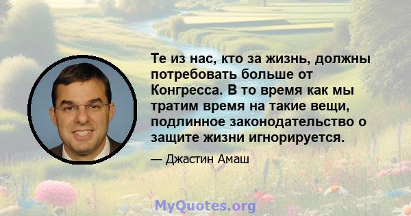 Те из нас, кто за жизнь, должны потребовать больше от Конгресса. В то время как мы тратим время на такие вещи, подлинное законодательство о защите жизни игнорируется.