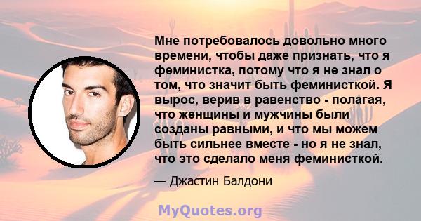 Мне потребовалось довольно много времени, чтобы даже признать, что я феминистка, потому что я не знал о том, что значит быть феминисткой. Я вырос, верив в равенство - полагая, что женщины и мужчины были созданы равными, 