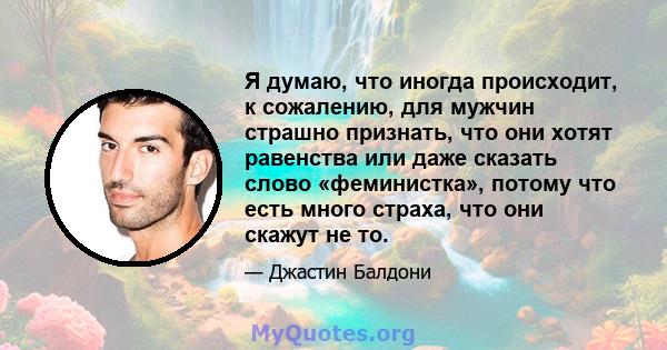 Я думаю, что иногда происходит, к сожалению, для мужчин страшно признать, что они хотят равенства или даже сказать слово «феминистка», потому что есть много страха, что они скажут не то.