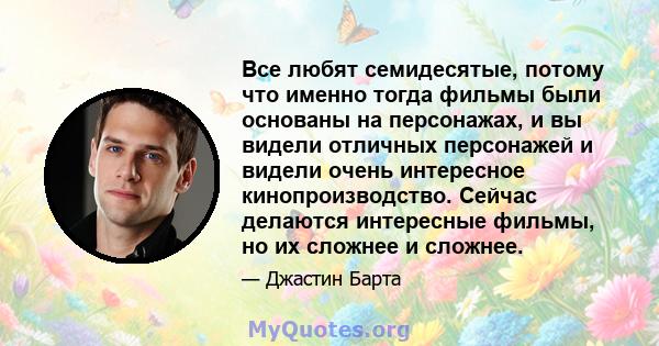 Все любят семидесятые, потому что именно тогда фильмы были основаны на персонажах, и вы видели отличных персонажей и видели очень интересное кинопроизводство. Сейчас делаются интересные фильмы, но их сложнее и сложнее.