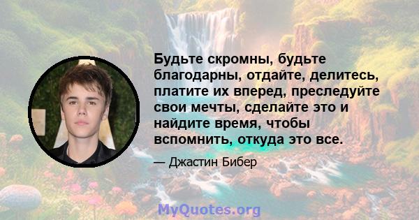 Будьте скромны, будьте благодарны, отдайте, делитесь, платите их вперед, преследуйте свои мечты, сделайте это и найдите время, чтобы вспомнить, откуда это все.