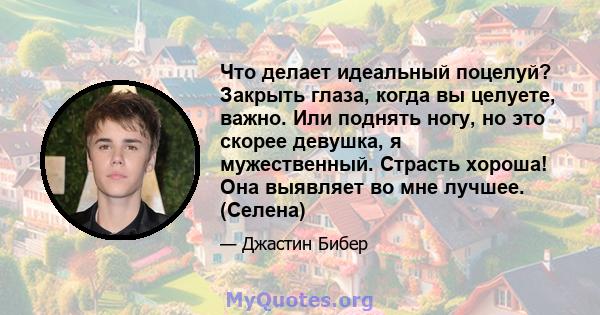 Что делает идеальный поцелуй? Закрыть глаза, когда вы целуете, важно. Или поднять ногу, но это скорее девушка, я мужественный. Страсть хороша! Она выявляет во мне лучшее. (Селена)