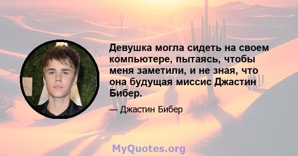 Девушка могла сидеть на своем компьютере, пытаясь, чтобы меня заметили, и не зная, что она будущая миссис Джастин Бибер.