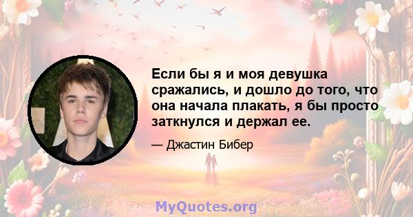 Если бы я и моя девушка сражались, и дошло до того, что она начала плакать, я бы просто заткнулся и держал ее.