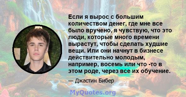 Если я вырос с большим количеством денег, где мне все было вручено, я чувствую, что это люди, которые много времени вырастут, чтобы сделать худшие вещи. Или они начнут в бизнесе действительно молодым, например, восемь