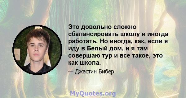 Это довольно сложно сбалансировать школу и иногда работать. Но иногда, как, если я иду в Белый дом, и я там совершаю тур и все такое, это как школа.