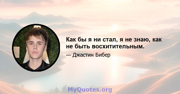 Как бы я ни стал, я не знаю, как не быть восхитительным.