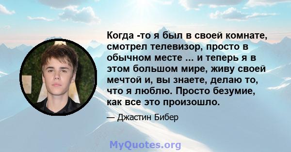 Когда -то я был в своей комнате, смотрел телевизор, просто в обычном месте ... и теперь я в этом большом мире, живу своей мечтой и, вы знаете, делаю то, что я люблю. Просто безумие, как все это произошло.