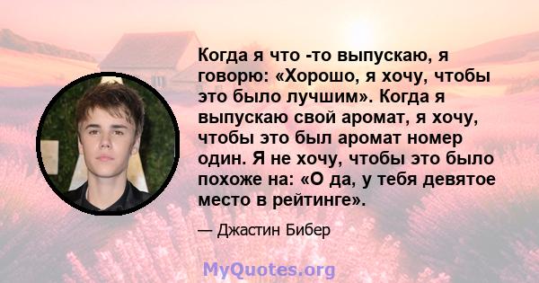 Когда я что -то выпускаю, я говорю: «Хорошо, я хочу, чтобы это было лучшим». Когда я выпускаю свой аромат, я хочу, чтобы это был аромат номер один. Я не хочу, чтобы это было похоже на: «О да, у тебя девятое место в