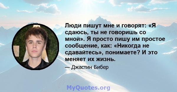 Люди пишут мне и говорят: «Я сдаюсь, ты не говоришь со мной». Я просто пишу им простое сообщение, как: «Никогда не сдавайтесь», понимаете? И это меняет их жизнь.