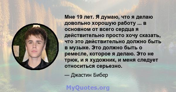 Мне 19 лет. Я думаю, что я делаю довольно хорошую работу ... в основном от всего сердца я действительно просто хочу сказать, что это действительно должно быть в музыке. Это должно быть о ремесле, которое я делаю. Это не 