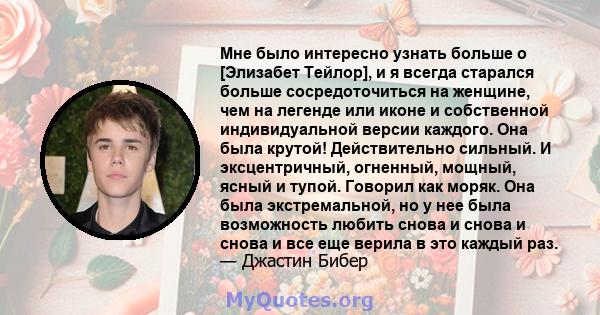 Мне было интересно узнать больше о [Элизабет Тейлор], и я всегда старался больше сосредоточиться на женщине, чем на легенде или иконе и собственной индивидуальной версии каждого. Она была крутой! Действительно сильный.