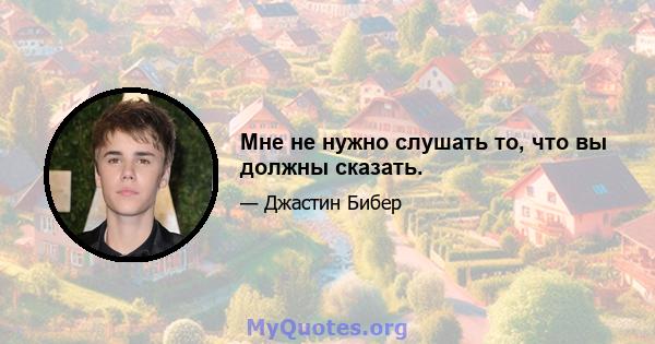 Мне не нужно слушать то, что вы должны сказать.