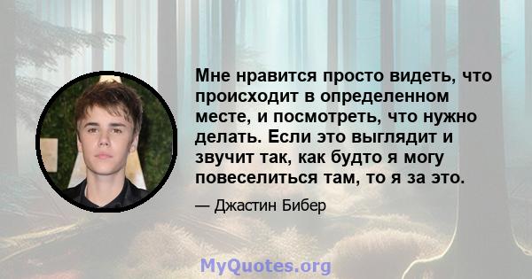 Мне нравится просто видеть, что происходит в определенном месте, и посмотреть, что нужно делать. Если это выглядит и звучит так, как будто я могу повеселиться там, то я за это.