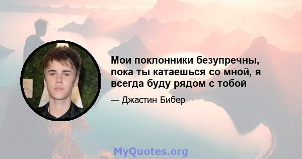 Мои поклонники безупречны, пока ты катаешься со мной, я всегда буду рядом с тобой