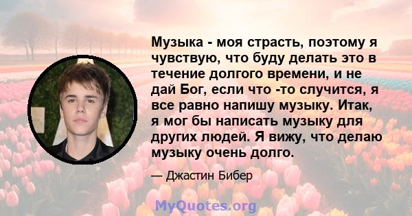 Музыка - моя страсть, поэтому я чувствую, что буду делать это в течение долгого времени, и не дай Бог, если что -то случится, я все равно напишу музыку. Итак, я мог бы написать музыку для других людей. Я вижу, что делаю 