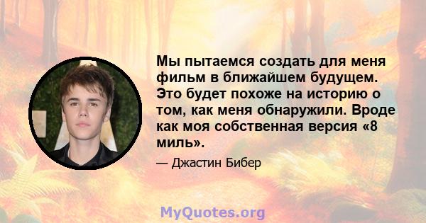 Мы пытаемся создать для меня фильм в ближайшем будущем. Это будет похоже на историю о том, как меня обнаружили. Вроде как моя собственная версия «8 миль».