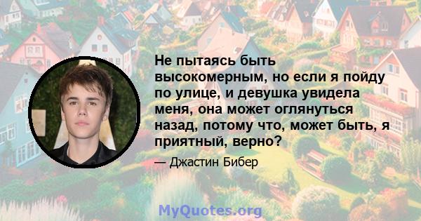 Не пытаясь быть высокомерным, но если я пойду по улице, и девушка увидела меня, она может оглянуться назад, потому что, может быть, я приятный, верно?