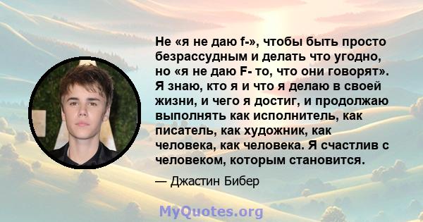 Не «я не даю f-», чтобы быть просто безрассудным и делать что угодно, но «я не даю F- то, что они говорят». Я знаю, кто я и что я делаю в своей жизни, и чего я достиг, и продолжаю выполнять как исполнитель, как