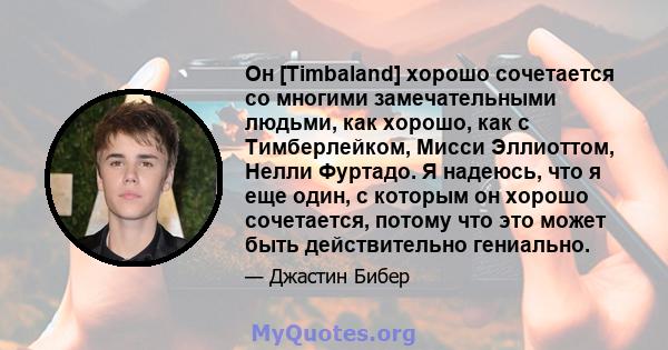 Он [Timbaland] хорошо сочетается со многими замечательными людьми, как хорошо, как с Тимберлейком, Мисси Эллиоттом, Нелли Фуртадо. Я надеюсь, что я еще один, с которым он хорошо сочетается, потому что это может быть