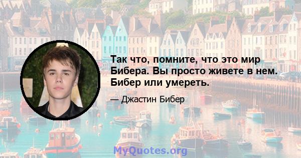 Так что, помните, что это мир Бибера. Вы просто живете в нем. Бибер или умереть.