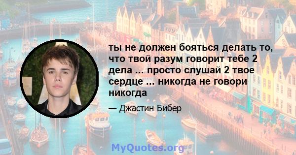 ты не должен бояться делать то, что твой разум говорит тебе 2 дела ... просто слушай 2 твое сердце ... никогда не говори никогда