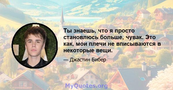 Ты знаешь, что я просто становлюсь больше, чувак. Это как, мои плечи не вписываются в некоторые вещи.