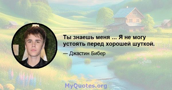 Ты знаешь меня ... Я не могу устоять перед хорошей шуткой.