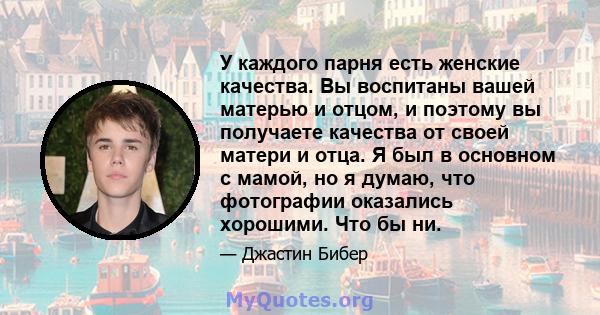 У каждого парня есть женские качества. Вы воспитаны вашей матерью и отцом, и поэтому вы получаете качества от своей матери и отца. Я был в основном с мамой, но я думаю, что фотографии оказались хорошими. Что бы ни.