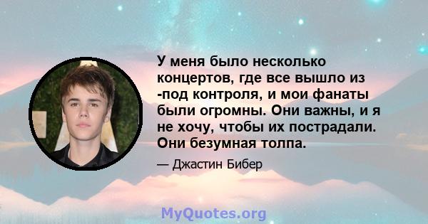 У меня было несколько концертов, где все вышло из -под контроля, и мои фанаты были огромны. Они важны, и я не хочу, чтобы их пострадали. Они безумная толпа.