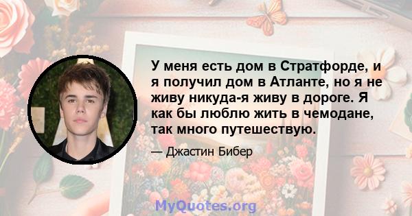 У меня есть дом в Стратфорде, и я получил дом в Атланте, но я не живу никуда-я живу в дороге. Я как бы люблю жить в чемодане, так много путешествую.